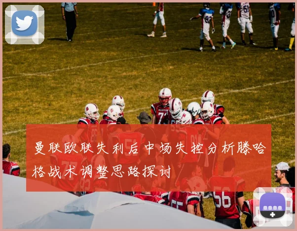 曼联欧联失利后中场失控分析滕哈格战术调整思路探讨