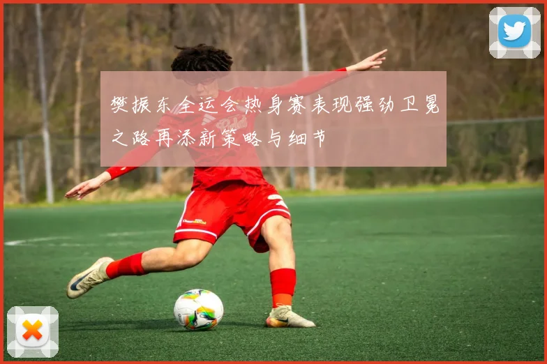 樊振东全运会热身赛表现强劲卫冕之路再添新策略与细节