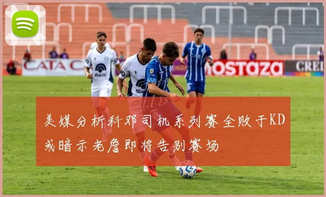 美媒分析科邓司机系列赛全败于KD或暗示老詹即将告别赛场