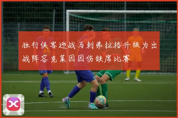 独行侠客迎战马刺弗拉格升级为出战阵容克莱因因伤缺席比赛