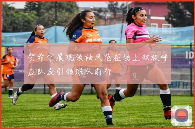 贺希宁展现领袖风范在场上积极呼应队友引领球队前行