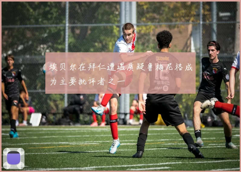 埃贝尔在拜仁遭遇质疑鲁梅尼格成为主要批评者之一