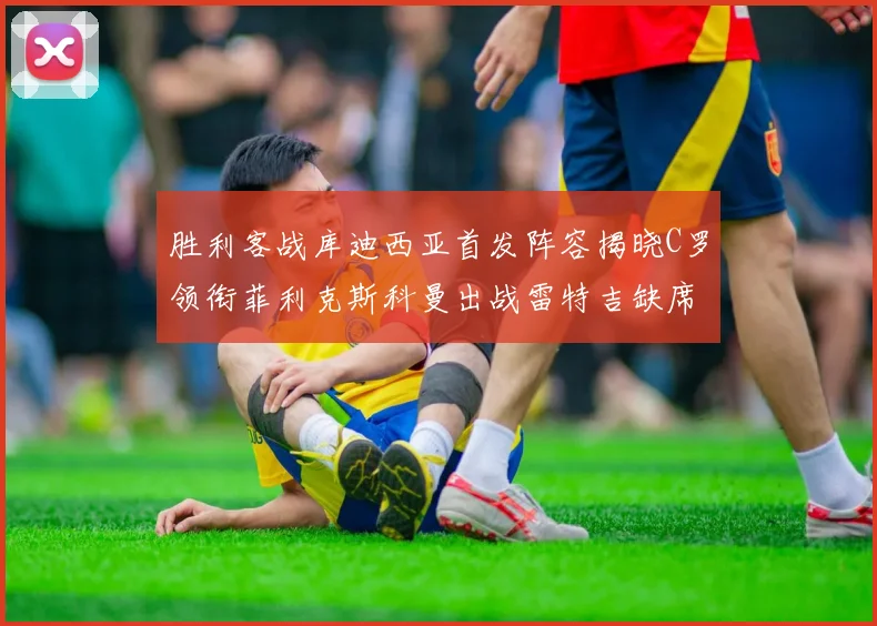 胜利客战库迪西亚首发阵容揭晓C罗领衔菲利克斯科曼出战雷特吉缺席