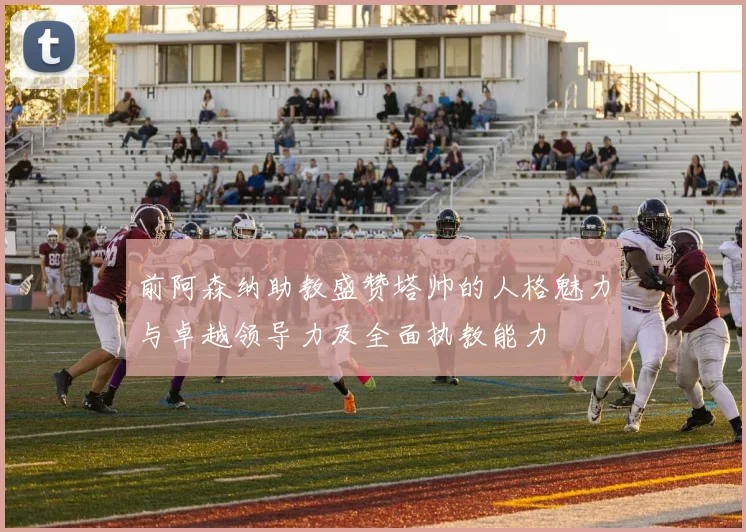 前阿森纳助教盛赞塔帅的人格魅力与卓越领导力及全面执教能力