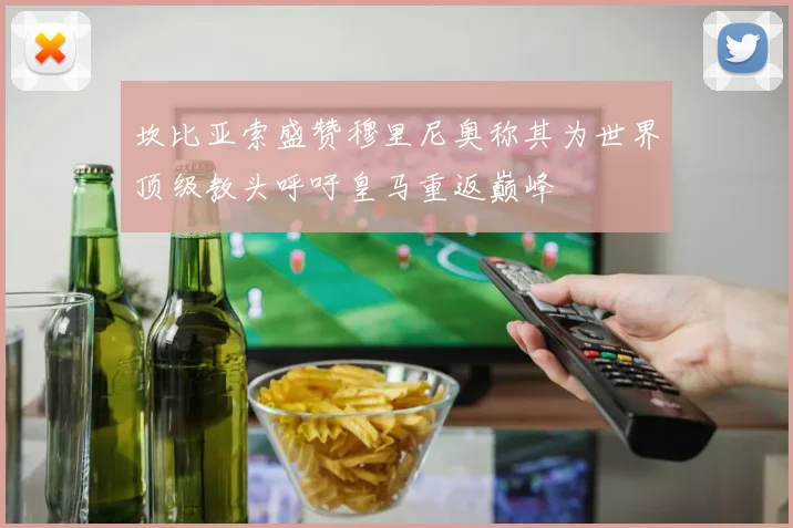坎比亚索盛赞穆里尼奥称其为世界顶级教头呼吁皇马重返巅峰