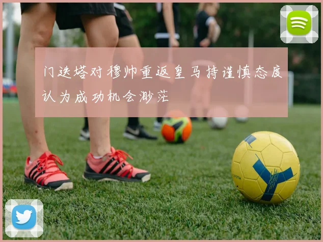 门迭塔对穆帅重返皇马持谨慎态度认为成功机会渺茫