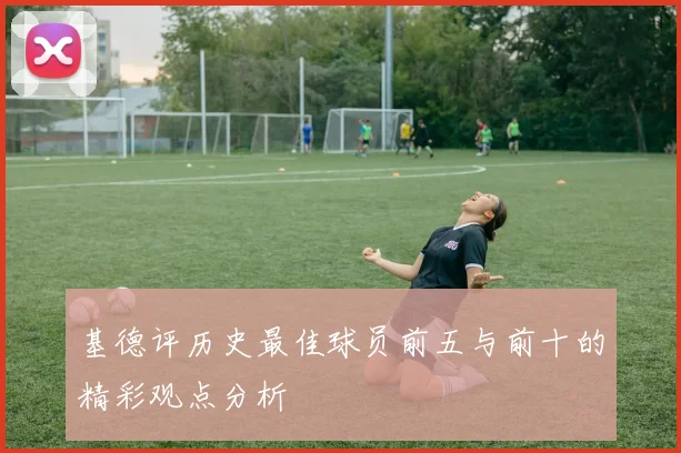 基德评历史最佳球员前五与前十的精彩观点分析