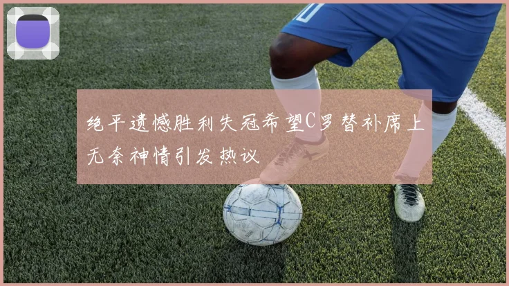 绝平遗憾胜利失冠希望C罗替补席上无奈神情引发热议