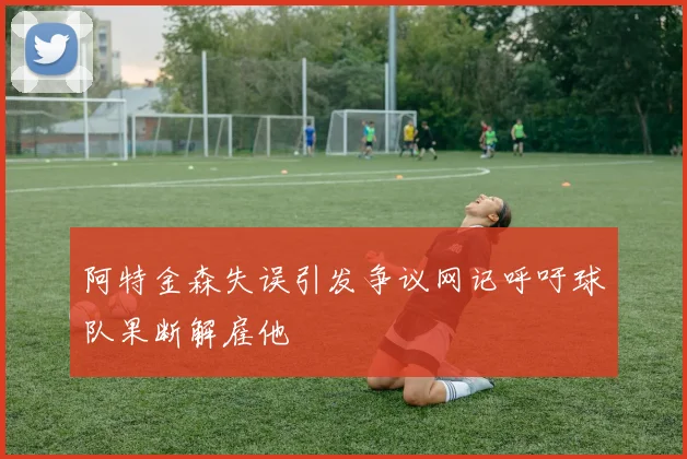 阿特金森失误引发争议网记呼吁球队果断解雇他