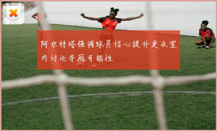 阿尔特塔强调球员信心提升更衣室内讨论夺冠可能性