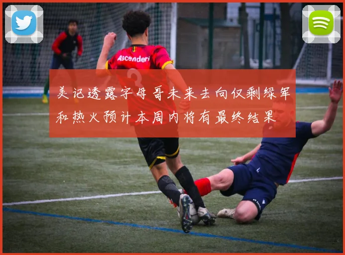 美记透露字母哥未来去向仅剩绿军和热火预计本周内将有最终结果