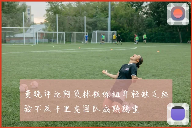 曼晚评论阿莫林教练组年轻缺乏经验不及卡里克团队成熟稳重